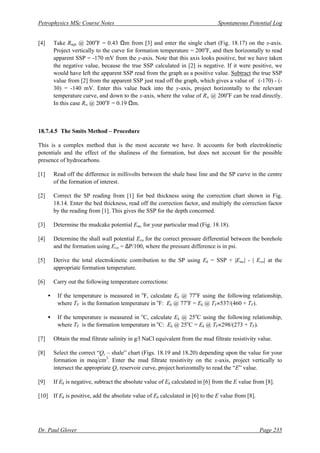 Petrophysics MSc Course Notes Spontaneous Potential Log
Dr. Paul Glover Page 235
[4] Take Rmfe @ 200o
F = 0.43 Ωm from [3] and enter the single chart (Fig. 18.17) on the x-axis.
Project vertically to the curve for formation temperature = 200o
F, and then horizontally to read
apparent SSP = -170 mV from the y-axis. Note that this axis looks positive, but we have taken
the negative value, because the true SSP calculated in [2] is negative. If it were positive, we
would have left the apparent SSP read from the graph as a positive value. Subtract the true SSP
value from [2] from the apparent SSP just read off the graph, which gives a value of (-170) - (-
30) = -140 mV. Enter this value back into the y-axis, project horizontally to the relevant
temperature curve, and down to the x-axis, where the value of Rw @ 200o
F can be read directly.
In this case Rw @ 200o
F = 0.19 Ωm.
18.7.4.5 The Smits Method – Procedure
This is a complex method that is the most accurate we have. It accounts for both electrokinetic
potentials and the effect of the shaliness of the formation, but does not account for the possible
presence of hydrocarbons.
[1] Read off the difference in millivolts between the shale base line and the SP curve in the centre
of the formation of interest.
[2] Correct the SP reading from [1] for bed thickness using the correction chart shown in Fig.
18.14. Enter the bed thickness, read off the correction factor, and multiply the correction factor
by the reading from [1]. This gives the SSP for the depth concerned.
[3] Determine the mudcake potential Emc for your particular mud (Fig. 18.18).
[4] Determine the shall wall potential Esw for the correct pressure differential between the borehole
and the formation using Esw = ∆P/100, where the pressure difference is in psi.
[5] Derive the total electrokinetic contribution to the SP using Ek = SSP + |Emc| - | Esw| at the
appropriate formation temperature.
[6] Carry out the following temperature corrections:
• If the temperature is measured in o
F, calculate Ek @ 77o
F using the following relationship,
where TF is the formation temperature in o
F: Ek @ 77o
F = Ek @ TF×537/(460 + TF).
• If the temperature is measured in o
C, calculate Ek @ 25o
C using the following relationship,
where TF is the formation temperature in o
C: Ek @ 25o
C = Ek @ TF×298/(273 + TF).
[7] Obtain the mud filtrate salinity in g/l NaCl equivalent from the mud filtrate resistivity value.
[8] Select the correct “Qv – shale” chart (Figs. 18.19 and 18.20) depending upon the value for your
formation in meq/cm3
. Enter the mud filtrate resistivity on the x-axis, project vertically to
intersect the appropriate Qv reservoir curve, project horizontally to read the “E” value.
[9] If Ek is negative, subtract the absolute value of Ek calculated in [6] from the E value from [8].
[10] If Ek is positive, add the absolute value of Ek calculated in [6] to the E value from [8].
 