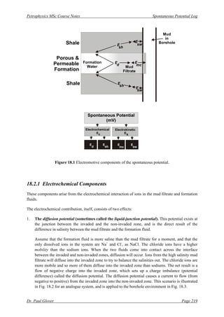 Petrophysics MSc Course Notes Spontaneous Potential Log
Dr. Paul Glover Page 219
Figure 18.1 Electromotive components of the spontaneous potential.
18.2.1 Electrochemical Components
These components arise from the electrochemical interaction of ions in the mud filtrate and formation
fluids.
The electrochemical contribution, itself, consists of two effects:
1. The diffusion potential (sometimes called the liquid-junction potential). This potential exists at
the junction between the invaded and the non-invaded zone, and is the direct result of the
difference in salinity between the mud filtrate and the formation fluid.
Assume that the formation fluid is more saline than the mud filtrate for a moment, and that the
only dissolved ions in the system are Na+
and Cl-
, as NaCl. The chloride ions have a higher
mobility than the sodium ions. When the two fluids come into contact across the interface
between the invaded and non-invaded zones, diffusion will occur. Ions from the high salinity mud
filtrate will diffuse into the invaded zone to try to balance the salinities out. The chloride ions are
more mobile and so more of them diffuse into the invaded zone than sodiums. The net result is a
flow of negative charge into the invaded zone, which sets up a charge imbalance (potential
difference) called the diffusion potential. The diffusion potential causes a current to flow (from
negative to positive) from the invaded zone into the non-invaded zone. This scenario is illustrated
in Fig. 18.2 for an analogue system, and is applied to the borehole environment in Fig. 18.3.
Shale
Mud
Filtrate
Mud
in
Borehole
Porous &
Permeable
Formation
Shale
Formation
Water
E
E
E
E
E
E
sh
sw
sw
sh
d mc
Spontaneous Potential
(mV)
Electrochemical
E
Electrokinetic
E
E E
c
E
k
E
sw
d mc
sh
 