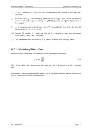 Petrophysics MSc Course Notes Spontaneous Potential Log
Dr. Paul Glover Page 237
[7] As Rmf = 1.35 Ωm @ 77o
F, use of Fig. 18.13 shows this to be for a solution of about 4 g/l NaCl
equivalent.
[8] Chose the correct Qv – shale chart (Fig. 18.19 in this case for Qv – shale = 1 meq/ml). Read off
an E = 57 mV for the input of a salinity of 4 g/l NaCl equivalent and a Qv for the formation of
0.04 meq/ml.
[9] As Ek is negative, subtract the absolute value of Ek calculated in [6] from the E value from [8].
Hence the new E = 57 - |-17| = 40 mV.
[10] Entering this into Fig. 18.19 again, and using the Qv = 0.04 meq/ml curve, gives a formation
water salinity of 9.5 g/l NaCl equivalent.
[11] This corresponds to a water resistivity Rw @ 200o
F = 0.23 Ωm , from using Fig. 18.13.
18.7.5 Calculation of Shale Volume
The shale volume is sometimes calculated from the SP log using the relationship:






−
=
SSP
PSP
1
sh
V (18.4)
PSP = SP log read in a thick homogeneous shaly sand zone, SSP = SP log read in the thick clean sand
zone.
This assumes a linear mixing relationship between the SP log and shale volume, and has no theoretical
basis. It probably overestimates the shale volume.
 