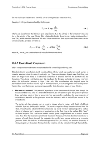 Petrophysics MSc Course Notes Spontaneous Potential Log
Dr. Paul Glover Page 222
for our situation where the mud filtrate is lower salinity than the formation fluid.
Equation (18.1) can be generalized by the formula;








−
=
mf
w
c
A
A
K
E log (18.2)
where; K is a coefficient that depends upon temperature, Aw is the activity of the formation water, and
Amf is the activity of the mud filtrate. This relationship breaks down for very saline solutions (Rmf <
0.08 Ωm), when corrected formation and mud filtrate resistivities must be obtained from charts. In this
circumstance Eq. (18.2) is rewritten as








−
=








−
=
we
mfe
mf
w
c
R
R
K
A
A
K
E log
log (18.3)
where Rmf and Rmfe are corrected resistivities obtainable from charts.
18.2.2 Electrokinetic Components
These components arise from the movement of fluids containing conducting ions.
The electrokinetic contribution, itself, consists of two effects, which are usually very small and act in
opposite ways such that they cancel each other out. These contributions depend upon fluid flow, and
hence are larger when there is a substantial difference in pressure between the borehole and the
formation. Thus, these contributions may be significant for depleted and under-pressured reservoirs
where the differential pressure is high (>500 psi). The contributions also depend upon the
development of an electrical double layer at mineral surfaces, which is larger for low salinity fluids.
Hence, these contributions are also more important for fresh formation waters or mud filtrates.
1. The mudcake potential. This potential is produced by the movement of charged ions through the
mudcake and invaded zone in a permeable formation. Its size depends upon the hydraulic pressure
drop, and since most of this is across the low permeability mudcake, the great majority of
electrokinetic potential is also generated across the mudcake, with an insignificant amount in the
invaded zone.
The surface of clay minerals carry a negative charge when in contact with fluids of pH and
salinities that are geologically feasible. The surface negative charge attracts cations from the
fluid, which become adsorbed to the surface and are fixed. The now apparent positive surface
charge is balanced out by an excess of negative ions in the fluid close to the surface. This “layer”
of excess negative fluid close to the surface ensures global charge balance and is mobile. If there
is no fluid flow the situation is electrically balanced. However, if there is fluid movement due to
passage of mud filtrate through the mudcake the mobile layer moves setting up a streaming
potential. Since the mudcake is anionically permselective (like shales), the potential that arises is
always negative, with current flowing from the borehole into the formation through the mudcake.
 