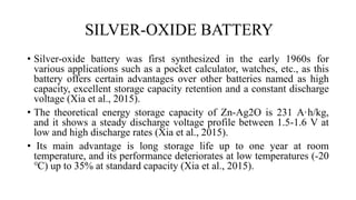 SILVER-OXIDE BATTERY
• Silver-oxide battery was first synthesized in the early 1960s for
various applications such as a pocket calculator, watches, etc., as this
battery offers certain advantages over other batteries named as high
capacity, excellent storage capacity retention and a constant discharge
voltage (Xia et al., 2015).
• The theoretical energy storage capacity of Zn-Ag2O is 231 A·h/kg,
and it shows a steady discharge voltage profile between 1.5-1.6 V at
low and high discharge rates (Xia et al., 2015).
• Its main advantage is long storage life up to one year at room
temperature, and its performance deteriorates at low temperatures (-20
℃) up to 35% at standard capacity (Xia et al., 2015).
 