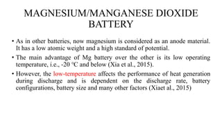 MAGNESIUM/MANGANESE DIOXIDE
BATTERY
• As in other batteries, now magnesium is considered as an anode material.
It has a low atomic weight and a high standard of potential.
• The main advantage of Mg battery over the other is its low operating
temperature, i.e., -20 ℃ and below (Xia et al., 2015).
• However, the low-temperature affects the performance of heat generation
during discharge and is dependent on the discharge rate, battery
configurations, battery size and many other factors (Xiaet al., 2015)
 