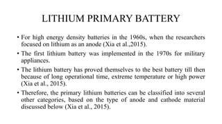 LITHIUM PRIMARY BATTERY
• For high energy density batteries in the 1960s, when the researchers
focused on lithium as an anode (Xia et al.,2015).
• The first lithium battery was implemented in the 1970s for military
appliances.
• The lithium battery has proved themselves to the best battery till then
because of long operational time, extreme temperature or high power
(Xia et al., 2015).
• Therefore, the primary lithium batteries can be classified into several
other categories, based on the type of anode and cathode material
discussed below (Xia et al., 2015).
 