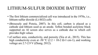 LITHIUM-SULFUR DIOXIDE BATTERY
• The first lithium commercialized cell was introduced in the 1970s, i.e.,
lithium-sulfur dioxide (Li-SO2) cells
• (Broussely and Pistoia, 2007). In this cell, carbon is placed as a
cathode and lithium used as an anode. Teflon bonded acetylene black
supported on Al screen also serves as a cathode due to which cell
provides high values
• of surface area, conductivity, and porosity (Xia et al., 2015). This has
high conductivity even at -50 ℃ (2.2 × 10-2 Ω-1·cm-1), and working
voltage are 2.7-2.9 V (Zhang, 2012).
 