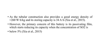 • As the tubular construction also provides a good energy density of
≈260 W·h/kg and its storing capacity is 34 A·h (Xia et al., 2015).
• However, the primary concern of this battery is its passivating film,
which starts reducing its capacity when the concentration of SO2 is
• below 5% (Xia et al., 2015)
 
