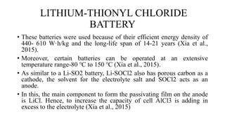 LITHIUM-THIONYL CHLORIDE
BATTERY
• These batteries were used because of their efficient energy density of
440- 610 W·h/kg and the long-life span of 14-21 years (Xia et al.,
2015).
• Moreover, certain batteries can be operated at an extensive
temperature range-80 ℃ to 150 ℃ (Xia et al., 2015).
• As similar to a Li-SO2 battery, Li-SOCl2 also has porous carbon as a
cathode, the solvent for the electrolyte salt and SOCl2 acts as an
anode.
• In this, the main component to form the passivating film on the anode
is LiCl. Hence, to increase the capacity of cell AlCl3 is adding in
excess to the electrolyte (Xia et al., 2015)
 