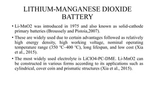 LITHIUM-MANGANESE DIOXIDE
BATTERY
• Li-MnO2 was introduced in 1975 and also known as solid-cathode
primary batteries (Broussely and Pistoia,2007).
• These are widely used due to certain advantages followed as relatively
high energy density, high working voltage, nominal operating
temperature range (350 ℃–400 ℃), long lifespan, and low cost (Xia
et al., 2015).
• The most widely used electrolyte is LiClO4-PC-DME. Li-MnO2 can
be constructed in various forms according to its applications such as
cylindrical, cover coin and prismatic structures (Xia et al., 2015).
 
