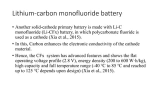 Lithium-carbon monofluoride battery
• Another solid-cathode primary battery is made with Li-C
monofluoride (Li-CFx) battery, in which polycarbonate fluoride is
used as a cathode (Xia et al., 2015).
• In this, Carbon enhances the electronic conductivity of the cathode
material.
• Hence, the CFx system has advanced features and shows the flat
operating voltage profile (2.8 V), energy density (200 to 600 W·h/kg),
high capacity and full temperature range (-40 ℃ to 85 ℃ and reached
up to 125 ℃ depends upon design) (Xia et al., 2015).
 