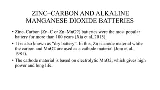 ZINC–CARBON AND ALKALINE
MANGANESE DIOXIDE BATTERIES
• Zinc–Carbon (Zn–C or Zn–MnO2) batteries were the most popular
battery for more than 100 years (Xia et al.,2015).
• It is also known as “dry battery”. In this, Zn is anode material while
the carbon and MnO2 are used as a cathode material (Jom et al.,
1981).
• The cathode material is based on electrolytic MnO2, which gives high
power and long life.
 