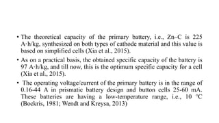 • The theoretical capacity of the primary battery, i.e., Zn–C is 225
A·h/kg, synthesized on both types of cathode material and this value is
based on simplified cells (Xia et al., 2015).
• As on a practical basis, the obtained specific capacity of the battery is
97 A·h/kg, and till now, this is the optimum specific capacity for a cell
(Xia et al., 2015).
• The operating voltage/current of the primary battery is in the range of
0.16-44 A in prismatic battery design and button cells 25-60 mA.
These batteries are having a low-temperature range, i.e., 10 ℃
(Bockris, 1981; Wendt and Kreysa, 2013)
 