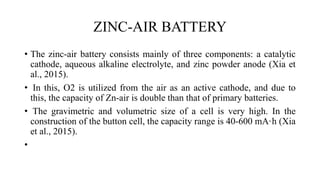 ZINC-AIR BATTERY
• The zinc-air battery consists mainly of three components: a catalytic
cathode, aqueous alkaline electrolyte, and zinc powder anode (Xia et
al., 2015).
• In this, O2 is utilized from the air as an active cathode, and due to
this, the capacity of Zn-air is double than that of primary batteries.
• The gravimetric and volumetric size of a cell is very high. In the
construction of the button cell, the capacity range is 40-600 mA·h (Xia
et al., 2015).
•
 