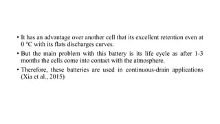 • It has an advantage over another cell that its excellent retention even at
0 ℃ with its flats discharges curves.
• But the main problem with this battery is its life cycle as after 1-3
months the cells come into contact with the atmosphere.
• Therefore, these batteries are used in continuous-drain applications
(Xia et al., 2015)
 