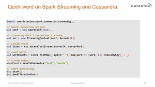 Quick word on Spark Streaming and Cassandra
© 2014 DataStax, All Rights Reserved. Company Confidential 48
import com.datastax.spark.connector.streaming._
// Spark connection options
val conf = new SparkConf(true)...
// streaming with 1 second batch window
val ssc = new StreamingContext(conf, Seconds(1))
// stream input
val lines = ssc.socketTextStream(serverIP, serverPort)
// count words
val wordCounts = lines.flatMap(_.split(" ")).map(word => (word, 1)).reduceByKey(_ + _)
// stream output
wordCounts.saveToCassandra("test", "words")
// start processing
ssc.start()
ssc.awaitTermination()
 