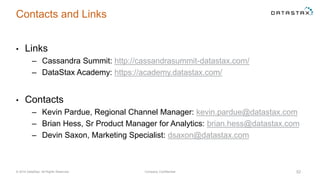 Contacts and Links
• Links
– Cassandra Summit: http://cassandrasummit-datastax.com/
– DataStax Academy: https://academy.datastax.com/
• Contacts
– Kevin Pardue, Regional Channel Manager: kevin.pardue@datastax.com
– Brian Hess, Sr Product Manager for Analytics: brian.hess@datastax.com
– Devin Saxon, Marketing Specialist: dsaxon@datastax.com
© 2014 DataStax, All Rights Reserved. Company Confidential 52
 