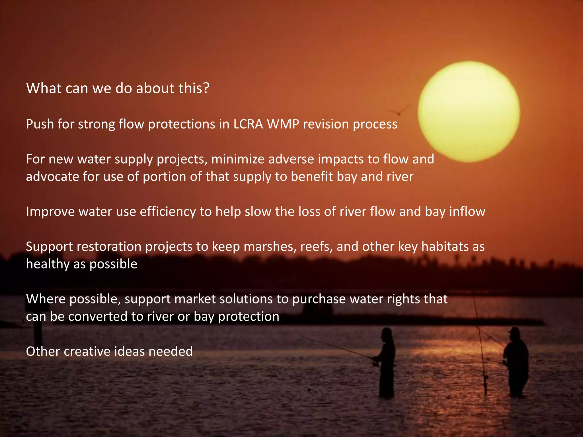 What can we do about this?
Push for strong flow protections in LCRA WMP revision process
For new water supply projects, minimize adverse impacts to flow and
advocate for use of portion of that supply to benefit bay and river
Improve water use efficiency to help slow the loss of river flow and bay inflow
Support restoration projects to keep marshes, reefs, and other key habitats as
healthy as possible
Where possible, support market solutions to purchase water rights that
can be converted to river or bay protection
Other creative ideas needed