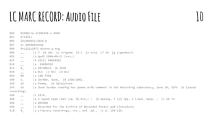 LCMARCRECORD:AudioFile 10
000 02906cim a2200349 a 4500
001 5733291
005 20150505112010.0
007 st omndmannnue
008 941122s1973 dcunnn p eng
906 __ |a 7 |b cbc |c orignew |d 2 |e ncip |f 19 |g y-genmusic
955 __ |a qu45 2004-09-21 (rev.)
035 __ |9 (DLC) 94838932
010 __ |a 94838932
033 0_ |a 19740614 |b 3850
040 __ |a DLC |c DLC |d DLC
050 00 |a LWO 7368
100 1_ |a Jordan, June, |d 1936-2002.
240 10 |a Poems. |k Selections
245 10 |a June Jordan reading her poems with comment in the Recording Laboratory, June 14, 1974 |h [sound
recording].
260 __ |c 1974.
300 __ |a 1 sound tape reel (ca. 55 min.) : |b analog, 7 1/2 ips, 1 track, mono. ; |c 10 in.
306 __ |a 005500
500 __ |a Recorded for the Archive of Recorded Poetry and Literature.
510 4_ |a Literary recordings, rev., enl. ed., |c p. 124-125.
 