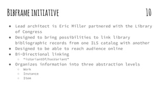 Bibframeinitiative 10
● Lead architect is Eric Miller partnered with the Library
of Congress
● Designed to bring possibilities to link library
bibliographic records from one ILS catalog with another
● Designed to be able to reach audience online
● Bi-Directional linking
○ “isVariantOf/hasVariant”
● Organizes information into three abstraction levels
○ Work
○ Instance
○ Item
 
