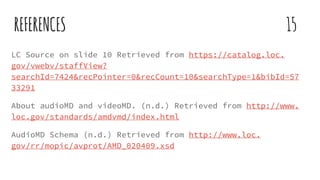 REFERENCES 15
LC Source on slide 10 Retrieved from https://catalog.loc.
gov/vwebv/staffView?
searchId=7424&recPointer=0&recCount=10&searchType=1&bibId=57
33291
About audioMD and videoMD. (n.d.) Retrieved from http://www.
loc.gov/standards/amdvmd/index.html
AudioMD Schema (n.d.) Retrieved from http://www.loc.
gov/rr/mopic/avprot/AMD_020409.xsd
 