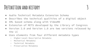 Definitionandhistory 3
● Audio Technical Metadata Extension Schema
● Describes the technical qualities of a digital object
● XML based schema along with VideoMD
● Extension of METS developed by the Library of Congress
● Version 2.0 and Version 1.0 are two versions released by
the LC
● Uses elements from four different metadata types
○ Higher-Level Descriptive Metadata
○ Mechanical Metadata
○ Technical Metadata
○ Preservation Metadata
 