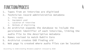 function/process 4
1. Tapes from an interview are digitized
2. Technician record administrative metadata
a. File names
b. Equipment used
c. Location of interview
d. Methods of digitizing
3. An archivist expands the database to include the
persistent identifier of each interview, linking the
audio file to the descriptive metadata
4. Names revised to match Dublin Core
5. Archivist creates EAD finding aid
6. Web page is created where audio files can be located
*According to Understanding Metadata pamphlet released by NISO
 