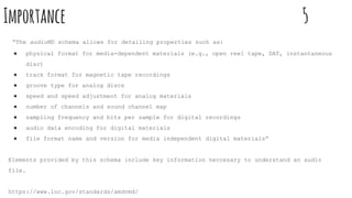 Importance 5
“The audioMD schema allows for detailing properties such as:
● physical format for media-dependent materials (e.g., open reel tape, DAT, instantaneous
disc)
● track format for magnetic tape recordings
● groove type for analog discs
● speed and speed adjustment for analog materials
● number of channels and sound channel map
● sampling frequency and bits per sample for digital recordings
● audio data encoding for digital materials
● file format name and version for media independent digital materials”
Elements provided by this schema include key information neccesary to understand an audio
file.
https://www.loc.gov/standards/amdvmd/
 