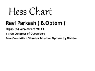 Hess Chart
Ravi Parkash ( B.Optom )
Organized Secretary of VCOO
Vision Congress of Optometry
Core Committee Member Jabalpur Optometry Division
 