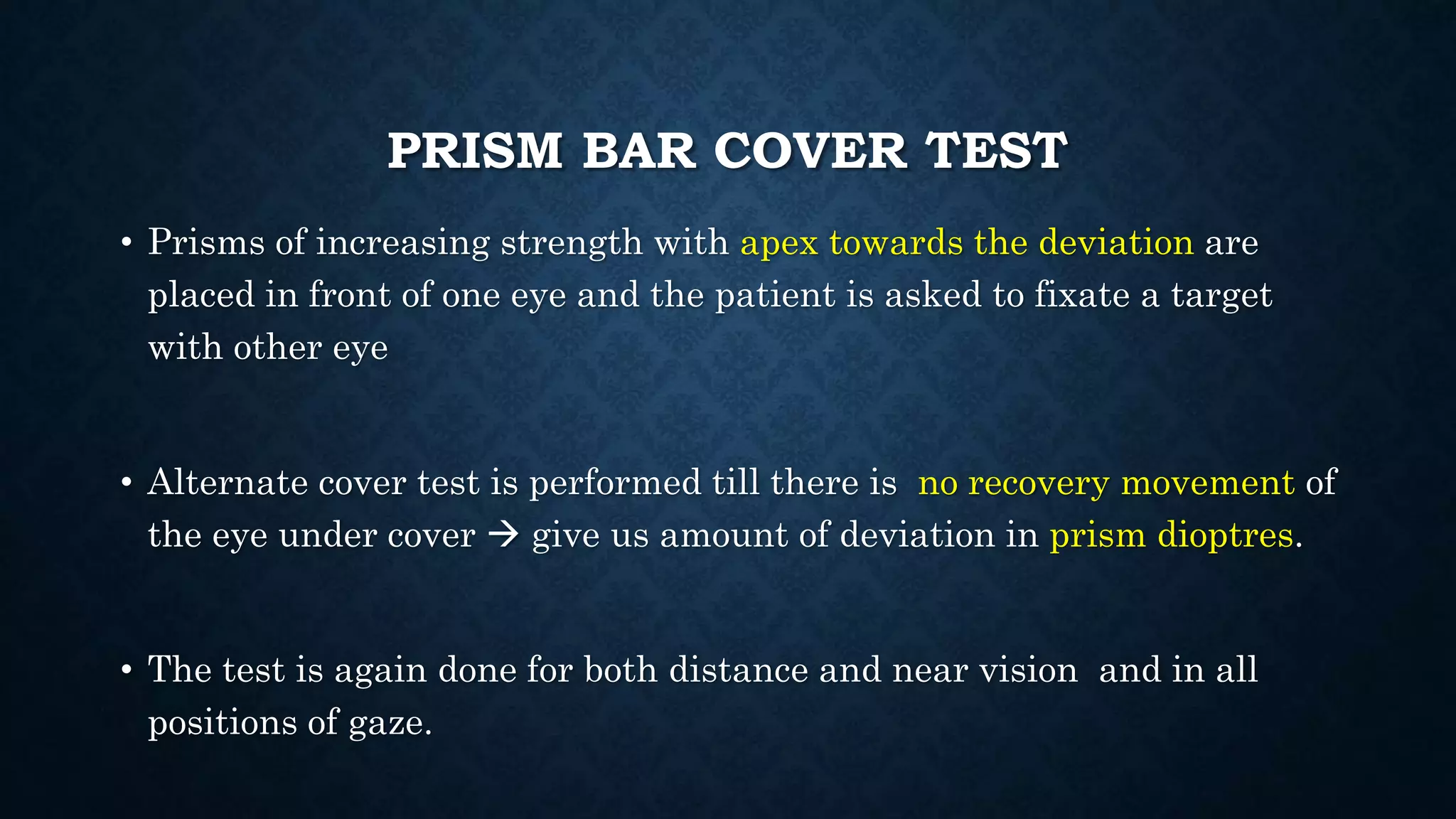PRISM BAR COVER TEST
• Prisms of increasing strength with apex towards the deviation are
placed in front of one eye and the patient is asked to fixate a target
with other eye
• Alternate cover test is performed till there is no recovery movement of
the eye under cover  give us amount of deviation in prism dioptres.
• The test is again done for both distance and near vision and in all
positions of gaze.
 
