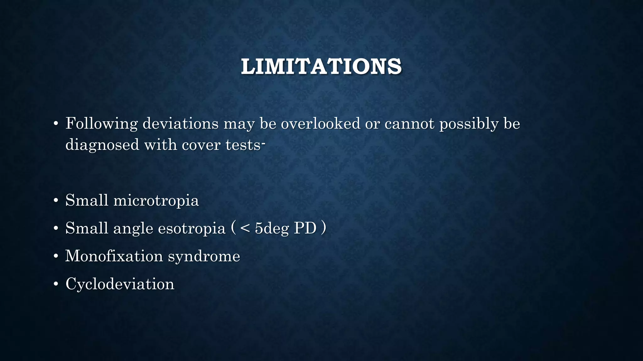 LIMITATIONS
• Following deviations may be overlooked or cannot possibly be
diagnosed with cover tests-
• Small microtropia
• Small angle esotropia ( < 5deg PD )
• Monofixation syndrome
• Cyclodeviation
 