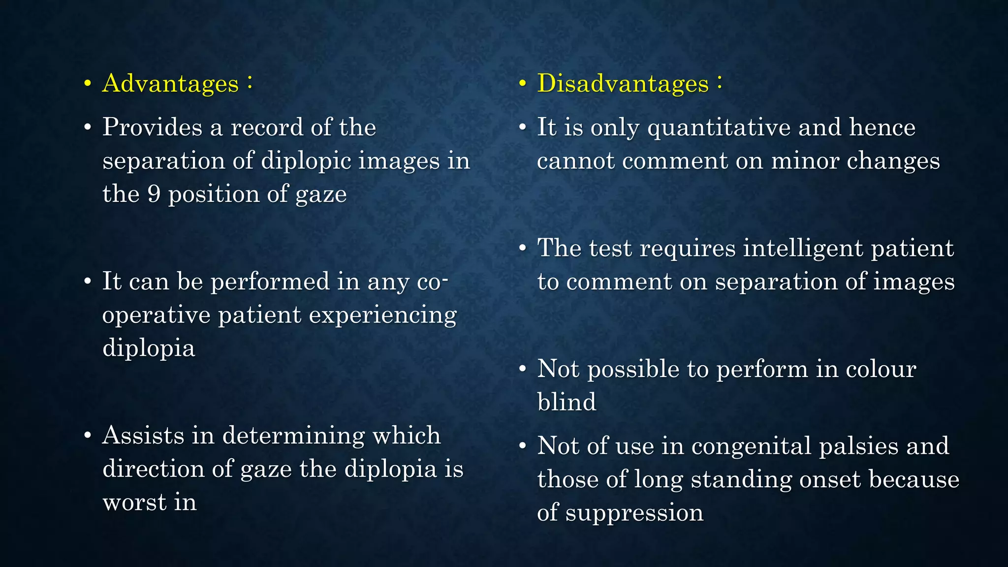 • Advantages :
• Provides a record of the
separation of diplopic images in
the 9 position of gaze
• It can be performed in any co-
operative patient experiencing
diplopia
• Assists in determining which
direction of gaze the diplopia is
worst in
• Disadvantages :
• It is only quantitative and hence
cannot comment on minor changes
• The test requires intelligent patient
to comment on separation of images
• Not possible to perform in colour
blind
• Not of use in congenital palsies and
those of long standing onset because
of suppression
 