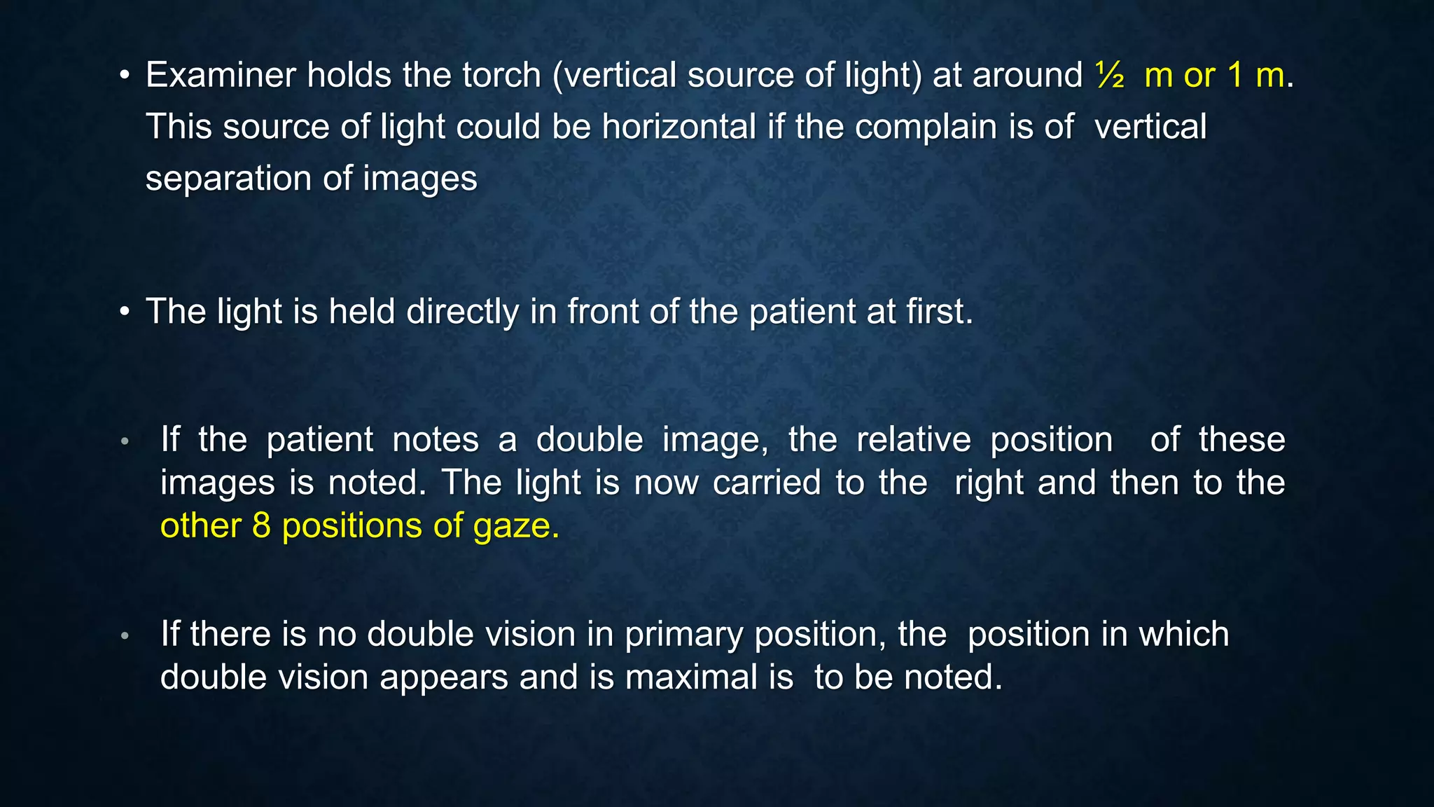 • Examiner holds the torch (vertical source of light) at around ½ m or 1 m.
This source of light could be horizontal if the complain is of vertical
separation of images
• The light is held directly in front of the patient at first.
• If the patient notes a double image, the relative position of these
images is noted. The light is now carried to the right and then to the
other 8 positions of gaze.
• If there is no double vision in primary position, the position in which
double vision appears and is maximal is to be noted.
 