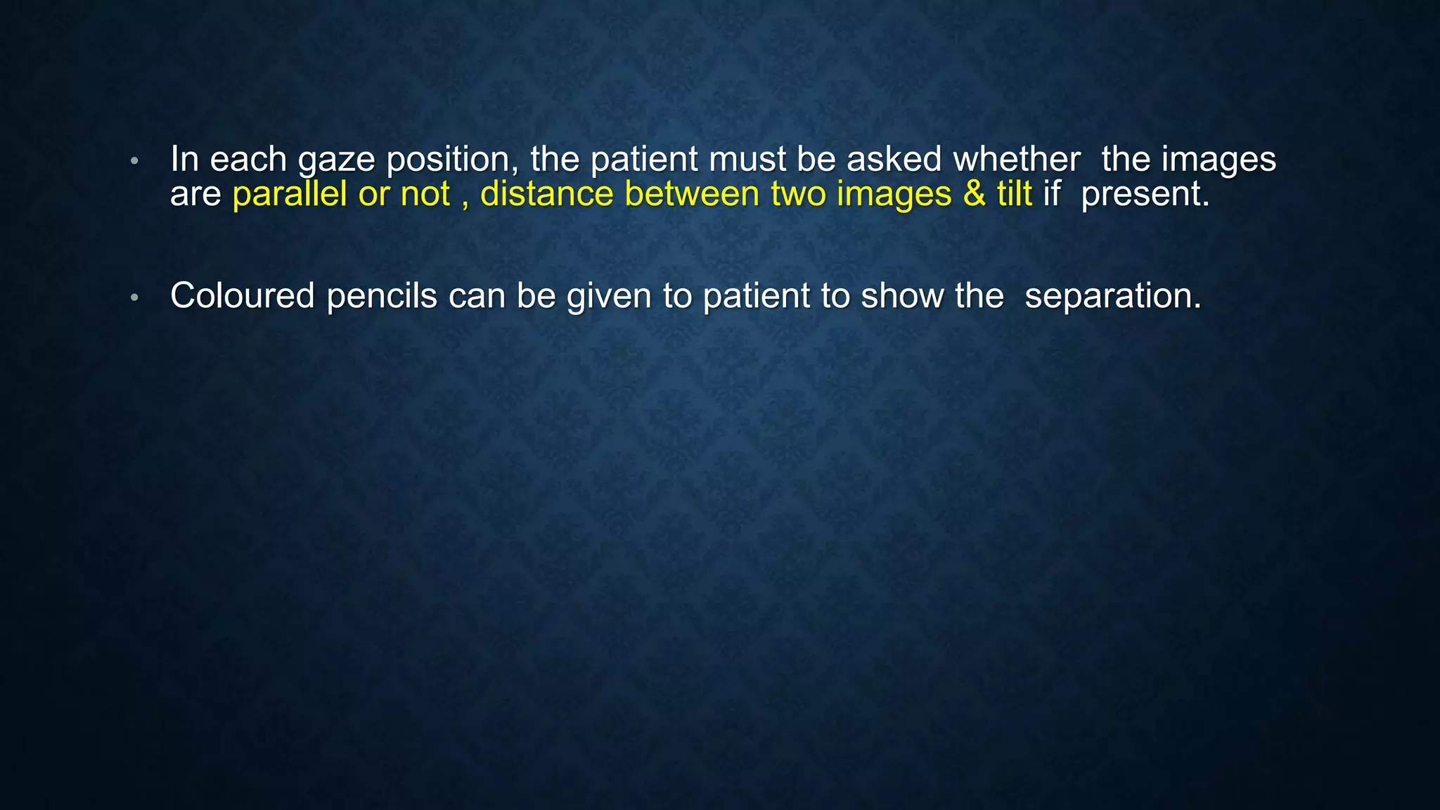 • In each gaze position, the patient must be asked whether the images
are parallel or not , distance between two images & tilt if present.
• Coloured pencils can be given to patient to show the separation.
 