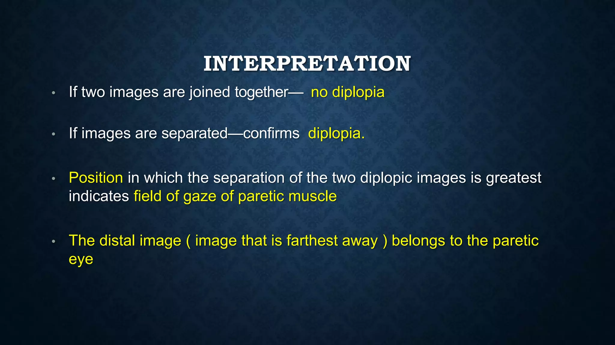 INTERPRETATION
• If two images are joined together— no diplopia
• If images are separated—confirms diplopia.
• Position in which the separation of the two diplopic images is greatest
indicates field of gaze of paretic muscle
• The distal image ( image that is farthest away ) belongs to the paretic
eye
 