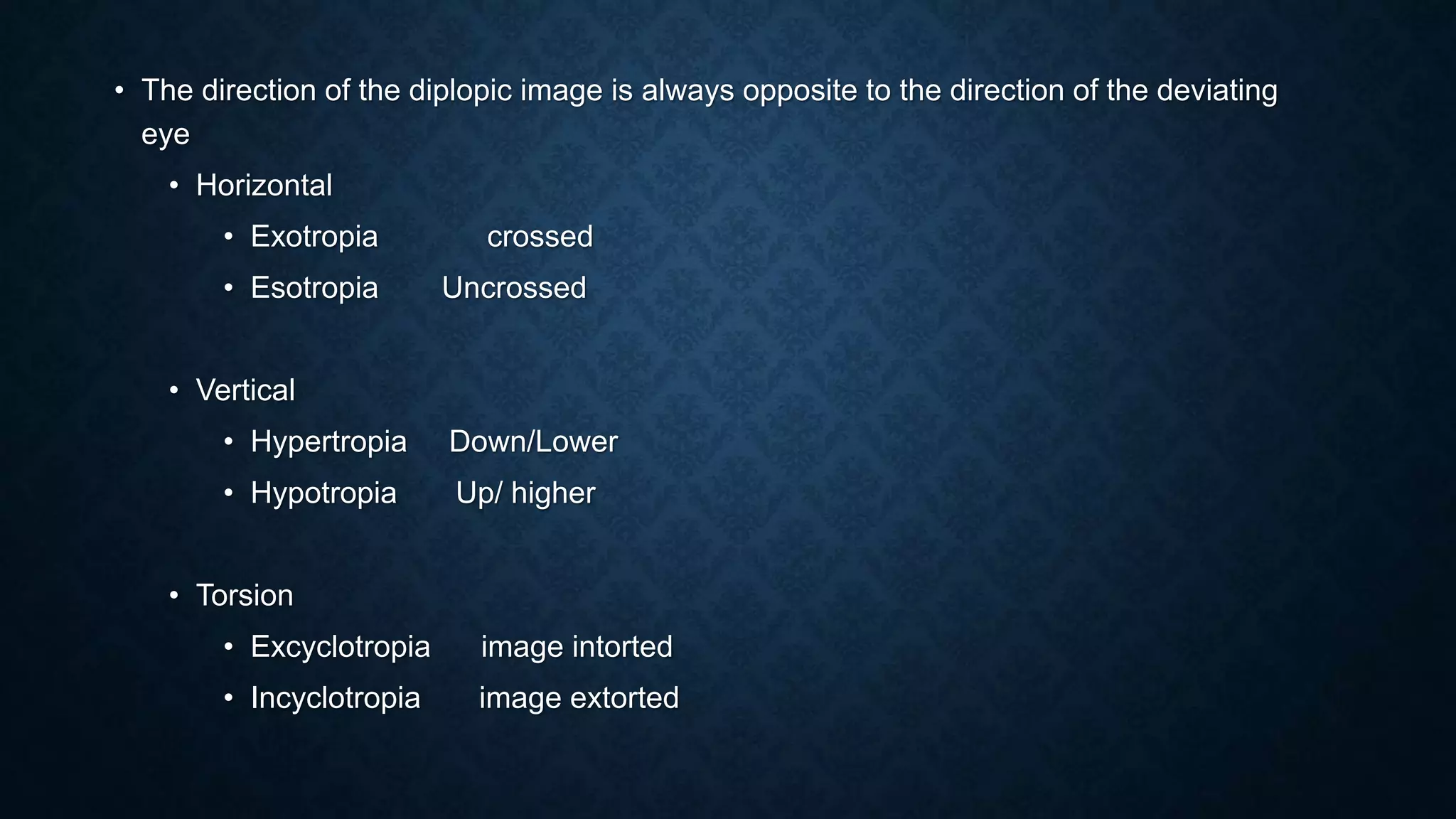 • The direction of the diplopic image is always opposite to the direction of the deviating
eye
• Horizontal
• Exotropia crossed
• Esotropia Uncrossed
• Vertical
• Hypertropia Down/Lower
• Hypotropia Up/ higher
• Torsion
• Excyclotropia image intorted
• Incyclotropia image extorted
 