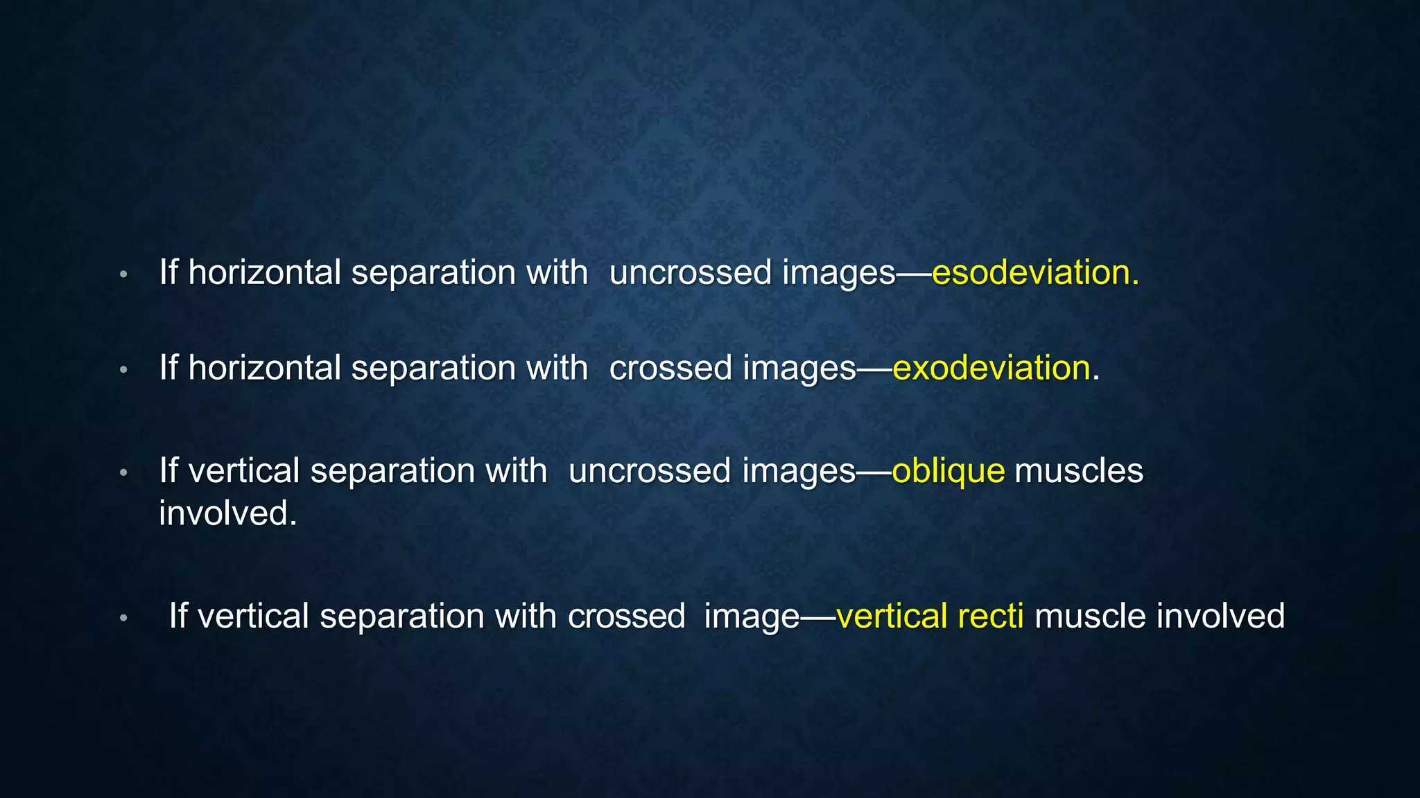 • If horizontal separation with uncrossed images—esodeviation.
• If horizontal separation with crossed images—exodeviation.
• If vertical separation with uncrossed images—oblique muscles
involved.
• If vertical separation with crossed image—vertical recti muscle involved
 