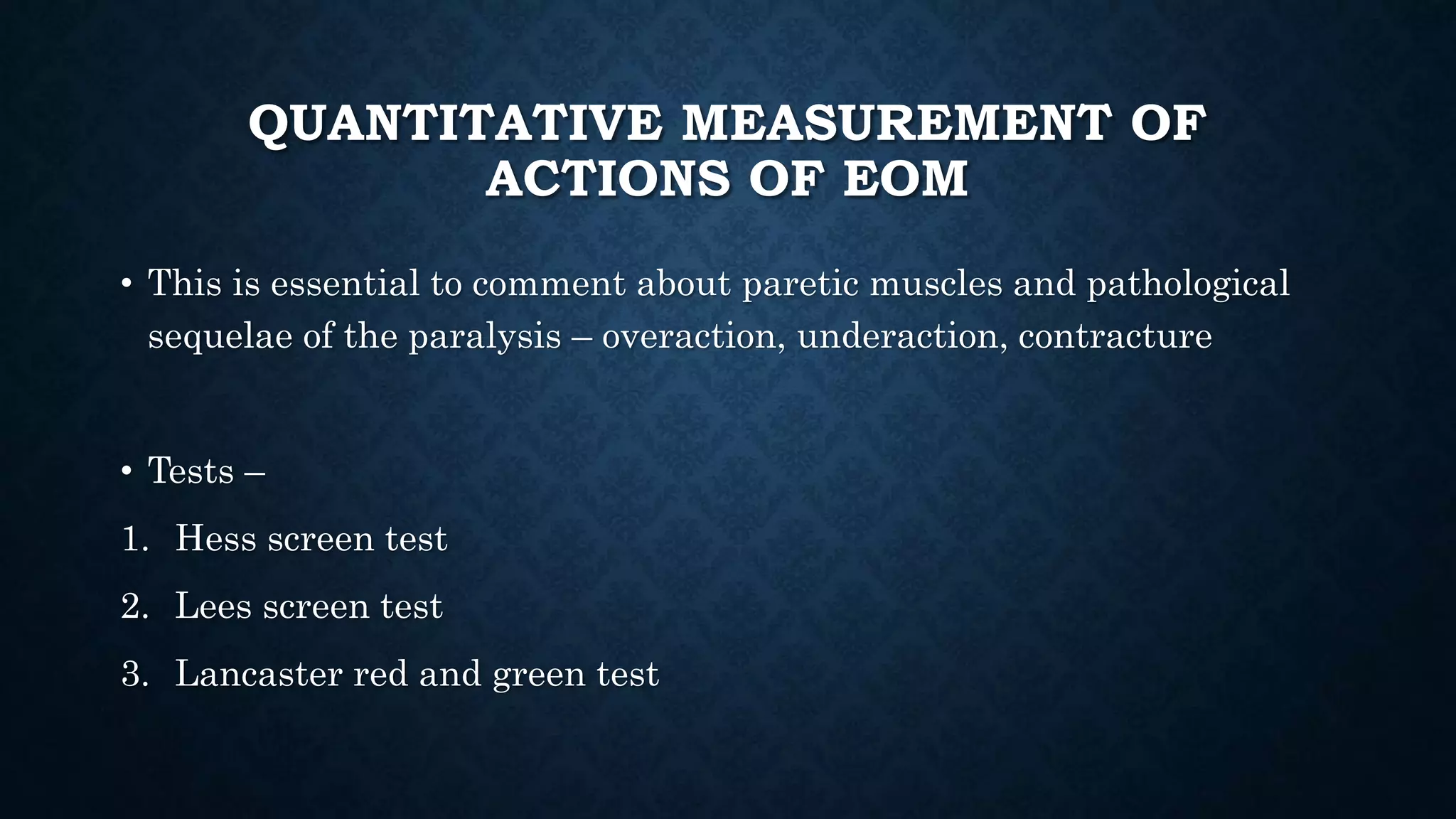 QUANTITATIVE MEASUREMENT OF
ACTIONS OF EOM
• This is essential to comment about paretic muscles and pathological
sequelae of the paralysis – overaction, underaction, contracture
• Tests –
1. Hess screen test
2. Lees screen test
3. Lancaster red and green test
 