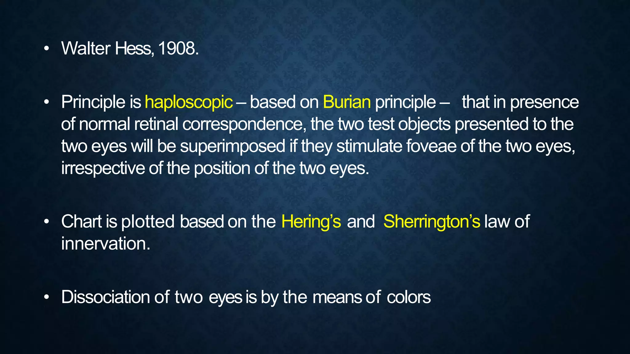 • Walter Hess,1908.
• Principle ishaploscopic – based on Burian principle – that in presence
of normal retinal correspondence, the two test objects presented to the
two eyes will be superimposed if they stimulate foveae of the two eyes,
irrespective of the position of the two eyes.
• Chart is plotted basedon the Hering’s and Sherrington’s law of
innervation.
• Dissociation of two eyesis by the meansof colors
 
