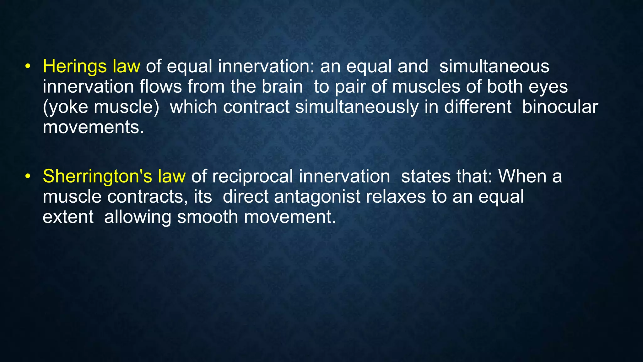 • Herings law of equal innervation: an equal and simultaneous
innervation flows from the brain to pair of muscles of both eyes
(yoke muscle) which contract simultaneously in different binocular
movements.
• Sherrington's law of reciprocal innervation states that: When a
muscle contracts, its direct antagonist relaxes to an equal
extent allowing smooth movement.
 