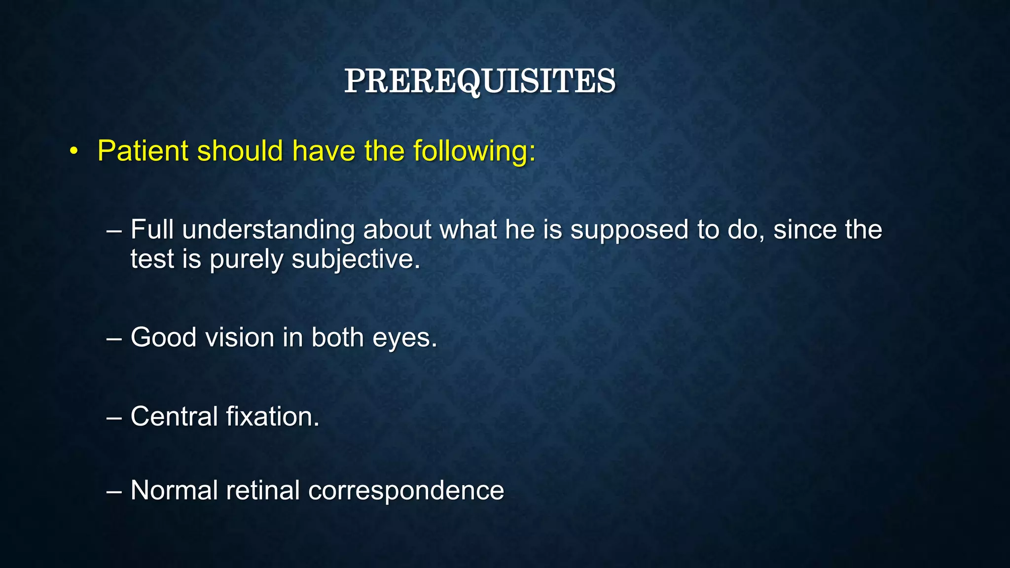 PREREQUISITES
• Patient should have the following:
– Full understanding about what he is supposed to do, since the
test is purely subjective.
– Good vision in both eyes.
– Central fixation.
– Normal retinal correspondence
 