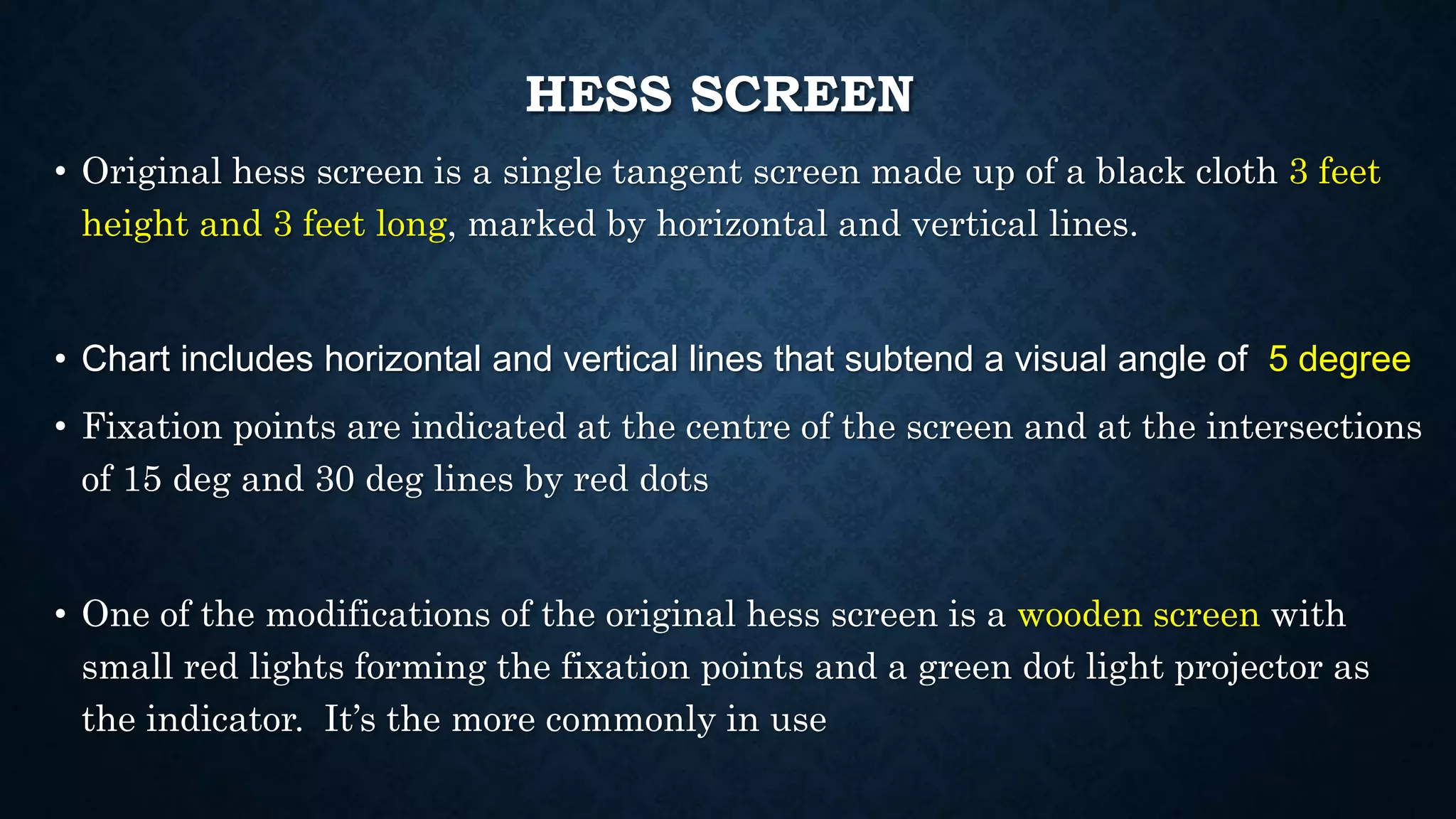 HESS SCREEN
• Original hess screen is a single tangent screen made up of a black cloth 3 feet
height and 3 feet long, marked by horizontal and vertical lines.
• Chart includes horizontal and vertical lines that subtend a visual angle of 5 degree
• Fixation points are indicated at the centre of the screen and at the intersections
of 15 deg and 30 deg lines by red dots
• One of the modifications of the original hess screen is a wooden screen with
small red lights forming the fixation points and a green dot light projector as
the indicator. It’s the more commonly in use
 