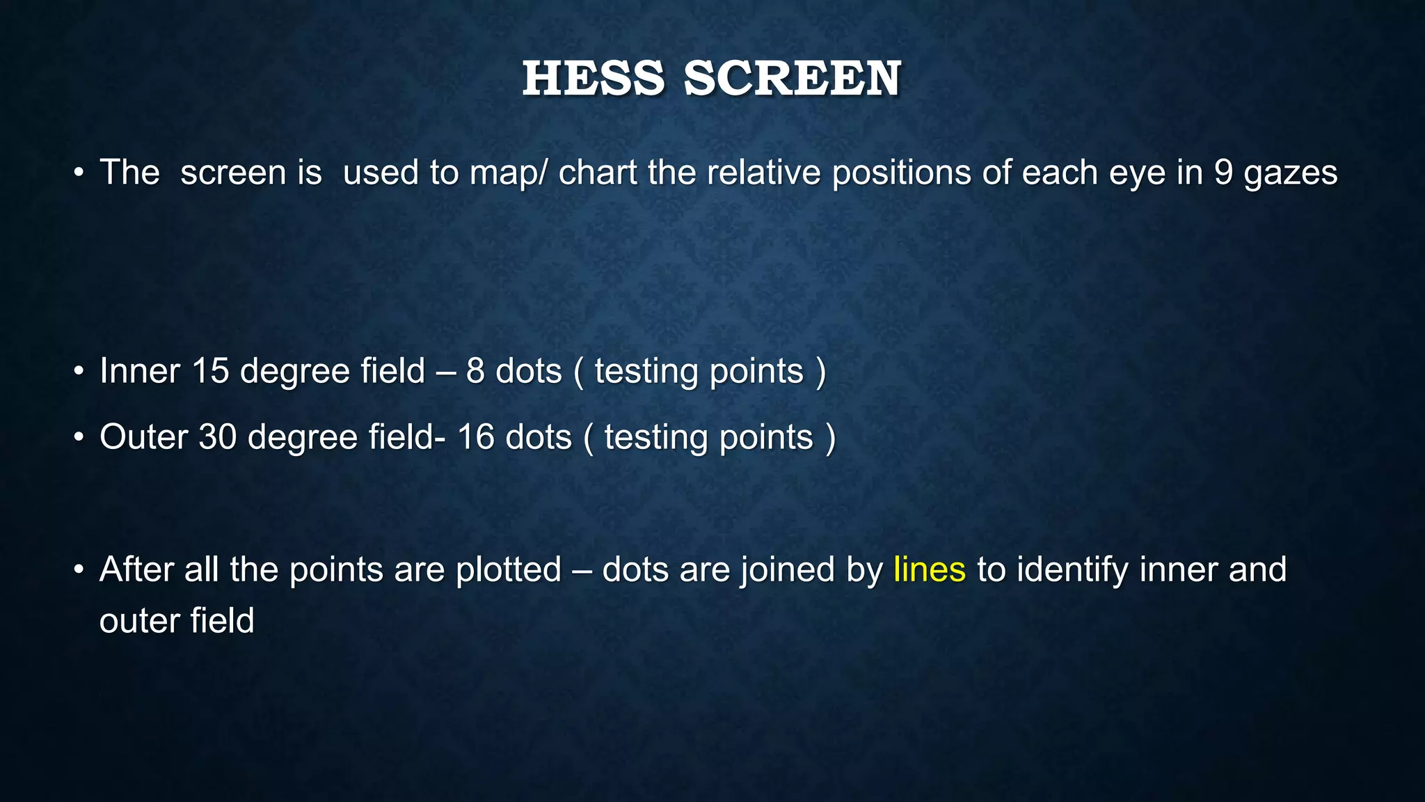 HESS SCREEN
• The screen is used to map/ chart the relative positions of each eye in 9 gazes
• Inner 15 degree field – 8 dots ( testing points )
• Outer 30 degree field- 16 dots ( testing points )
• After all the points are plotted – dots are joined by lines to identify inner and
outer field
 