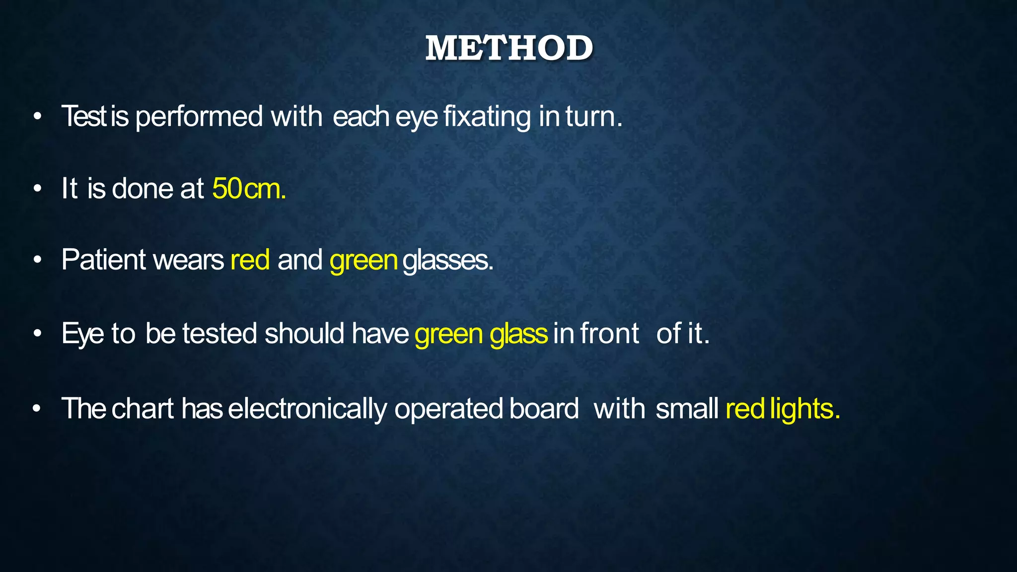 • Testis performed with eacheyefixating inturn.
• It is done at 50cm.
• Patient wears red and greenglasses.
• Eye to be tested should havegreen glassin front of it.
• Thechart haselectronically operatedboard with small redlights.
METHOD
 