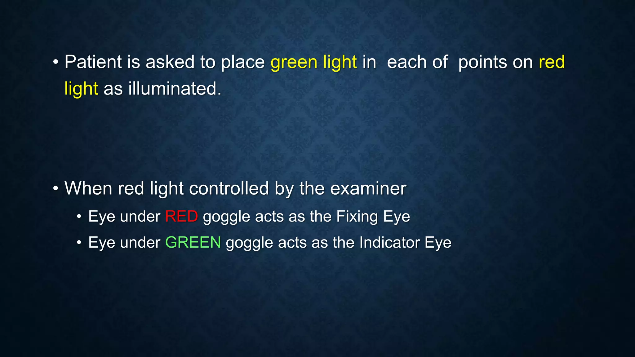 • Patient is asked to place green light in each of points on red
light as illuminated.
• When red light controlled by the examiner
• Eye under RED goggle acts as the Fixing Eye
• Eye under GREEN goggle acts as the Indicator Eye
 