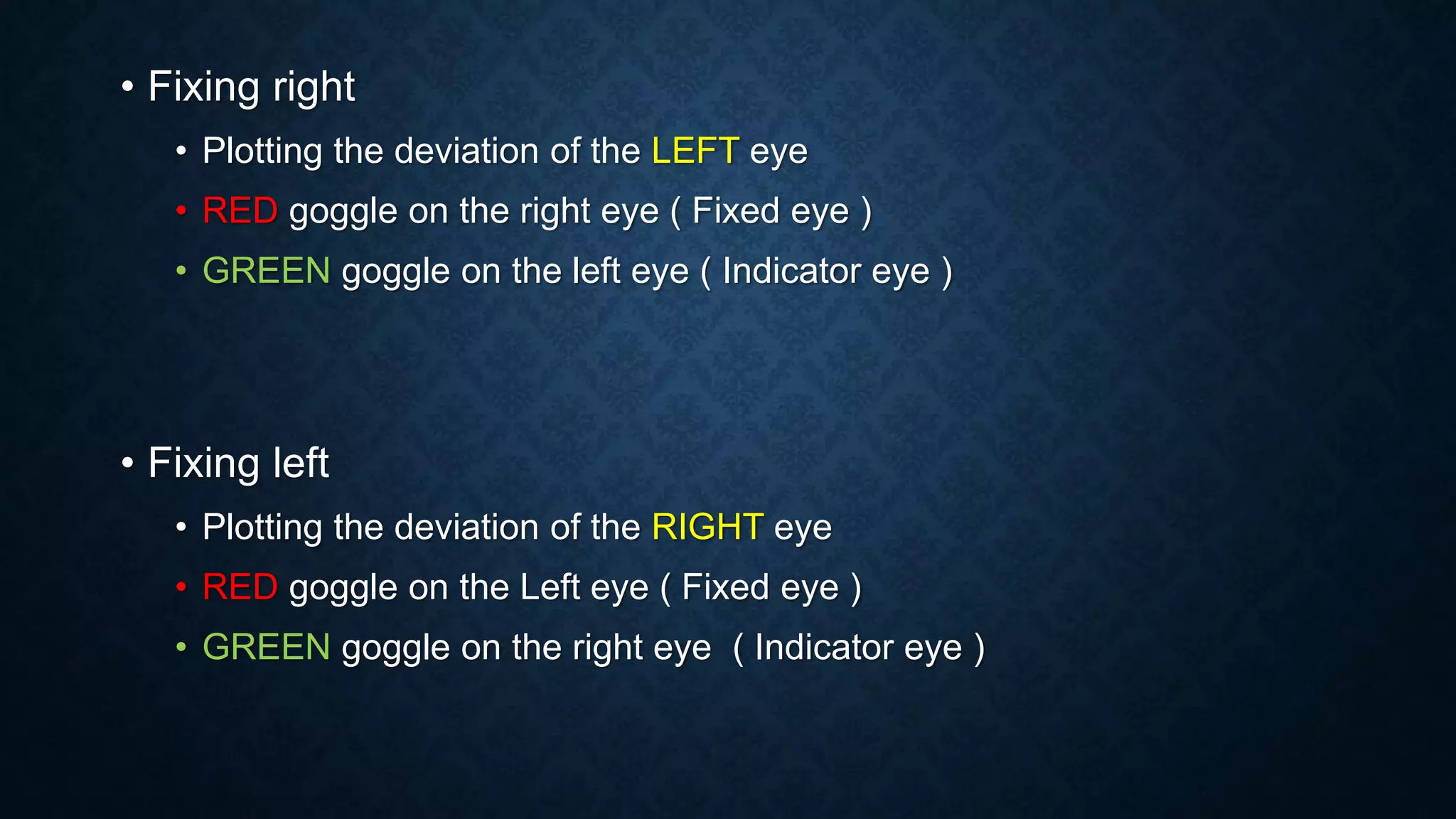 • Fixing right
• Plotting the deviation of the LEFT eye
• RED goggle on the right eye ( Fixed eye )
• GREEN goggle on the left eye ( Indicator eye )
• Fixing left
• Plotting the deviation of the RIGHT eye
• RED goggle on the Left eye ( Fixed eye )
• GREEN goggle on the right eye ( Indicator eye )
 