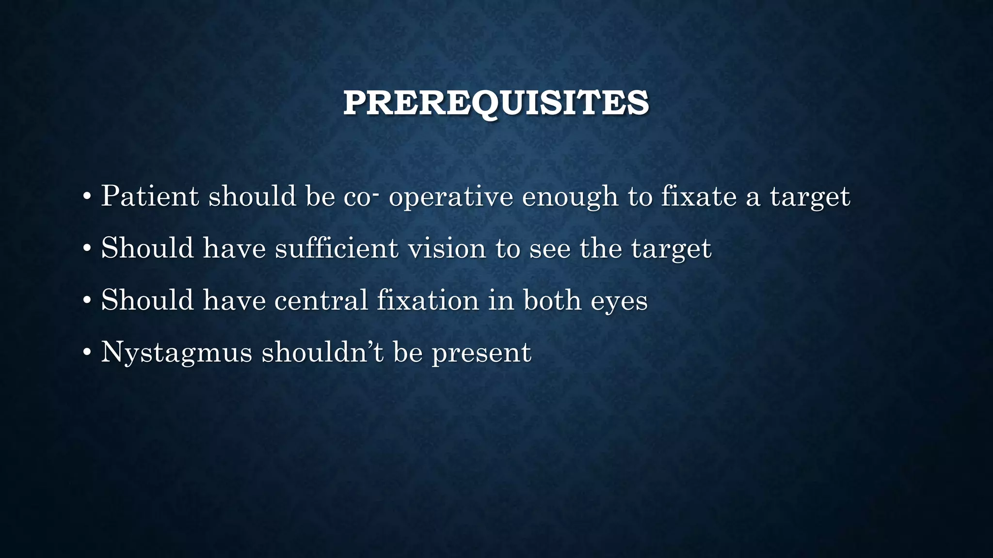 PREREQUISITES
• Patient should be co- operative enough to fixate a target
• Should have sufficient vision to see the target
• Should have central fixation in both eyes
• Nystagmus shouldn’t be present
 