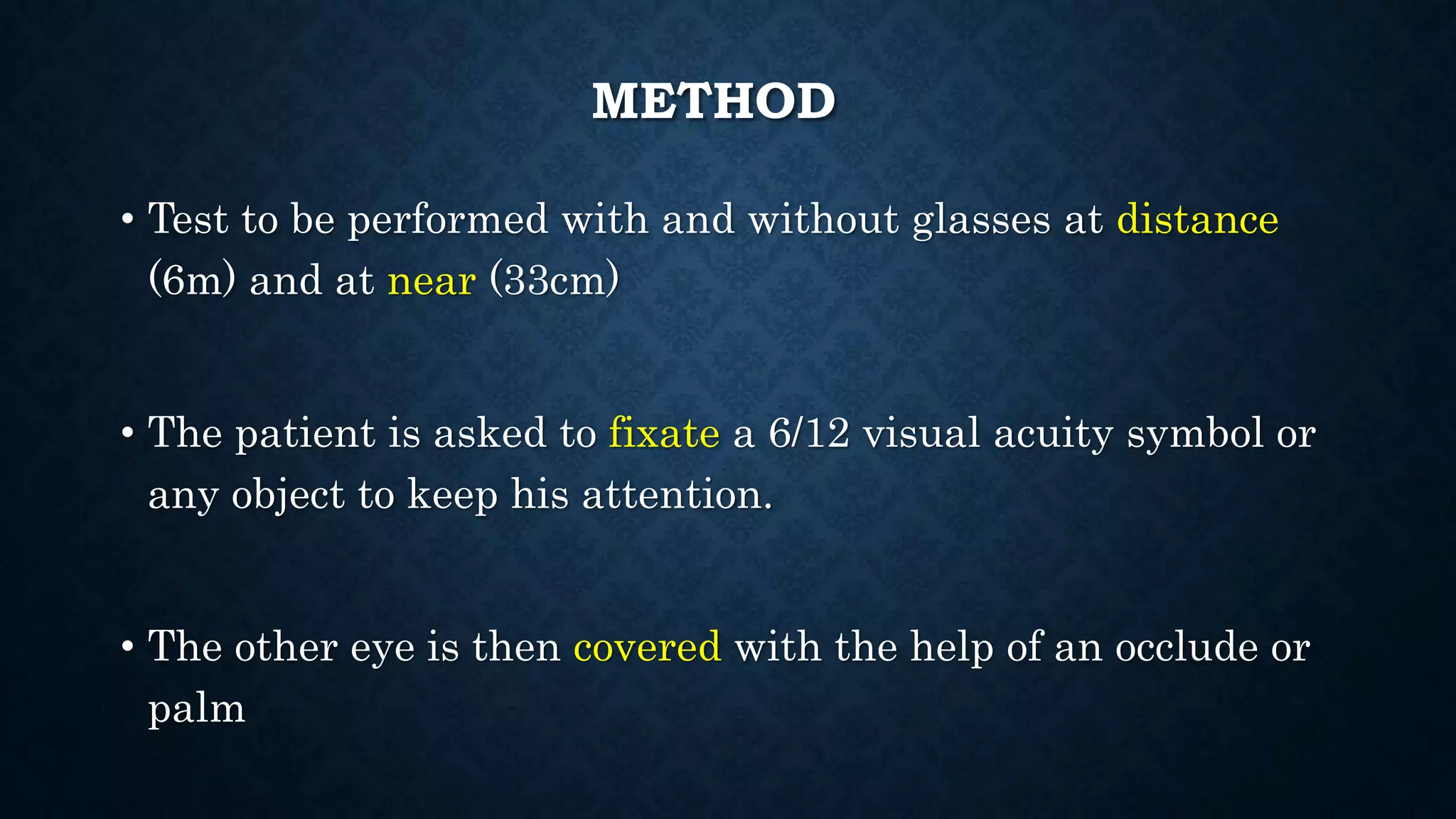 METHOD
• Test to be performed with and without glasses at distance
(6m) and at near (33cm)
• The patient is asked to fixate a 6/12 visual acuity symbol or
any object to keep his attention.
• The other eye is then covered with the help of an occlude or
palm
 