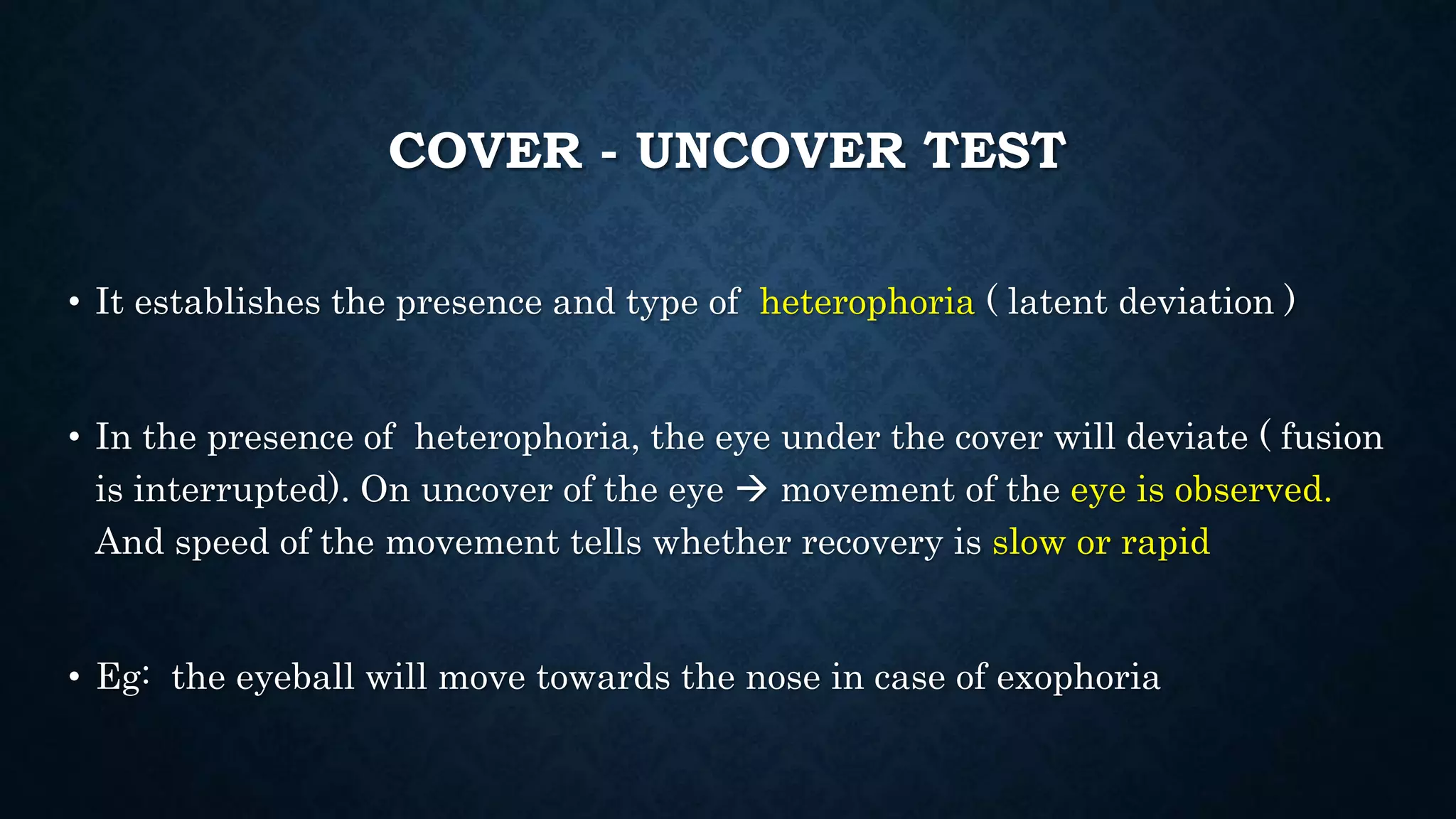 COVER - UNCOVER TEST
• It establishes the presence and type of heterophoria ( latent deviation )
• In the presence of heterophoria, the eye under the cover will deviate ( fusion
is interrupted). On uncover of the eye  movement of the eye is observed.
And speed of the movement tells whether recovery is slow or rapid
• Eg: the eyeball will move towards the nose in case of exophoria
 