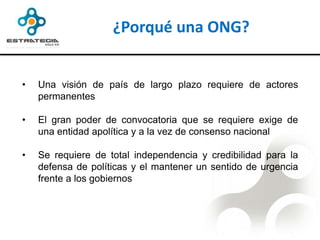 ¿Porqué una ONG?


•   Una visión de país de largo plazo requiere de actores
    permanentes

•   El gran poder de convocatoria que se requiere exige de
    una entidad apolítica y a la vez de consenso nacional

•   Se requiere de total independencia y credibilidad para la
    defensa de políticas y el mantener un sentido de urgencia
    frente a los gobiernos
 