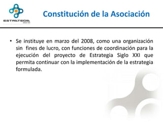 Constitución de la Asociación

• Se instituye en marzo del 2008, como una organización
  sin fines de lucro, con funciones de coordinación para la
  ejecución del proyecto de Estrategia Siglo XXI que
  permita continuar con la implementación de la estrategia
  formulada.
 