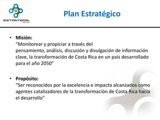 Plan Estratégico

• Misión:
  “Monitorear y propiciar a través del
  pensamiento, análisis, discusión y divulgación de información
  clave, la transformación de Costa Rica en un país desarrollado
  para el año 2050”

• Propósito:
  “Ser reconocidos por la excelencia e impacto alcanzados como
  agentes catalizadores de la transformación de Costa Rica hacia
  el desarrollo”
 