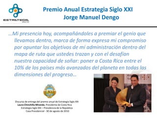 Premio Anual Estrategia Siglo XXI
                                   Jorge Manuel Dengo

…Mi presencia hoy, acompañándoles a premiar el genio que
 llevamos dentro, marca de forma expresa mi compromiso
 por apuntar los objetivos de mi administración dentro del
 mapa de ruta que ustedes trazan y con el desafían
 nuestra capacidad de soñar: poner a Costa Rica entre el
 10% de los países más avanzados del planeta en todas las
 dimensiones del progreso…



  Discurso de entrega del premio anual de Estrategia Siglo XXI
    Laura Chinchilla Miranda, Presidenta de Costa Rica
       Estrategia Siglo XXI – Presidencia de la República
            Casa Presidencial - 30 de agosto de 2010
 